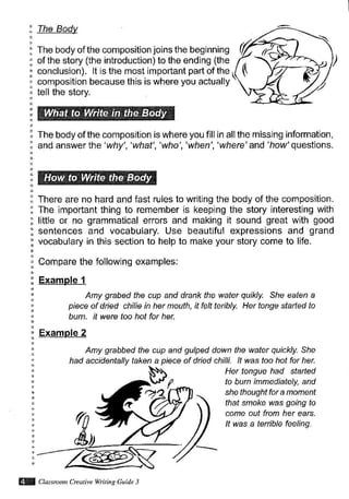 conclusion). lt is the most important part of the (
composition because this is where you actually '
The Bodv
The body ofthe composition joins the beginning
of the story (the introduction) to the ending (the
tell the story.
The body of the composition is where you fill
and answer the'why','what','who','when',
in all the missing information,
'where' and 'how' questions.
There are no hard and fast rules to writing the body of the composition.
The important thing to remember is keeping the story interesting with
little or no grammatical errors and making it sound great with good
sentences and vocabulary. Use beautiful expressions and grand
vocabulary in this section to help to make your story come to llfe.
Compare the following examples:
Example 1
Amy grabed the cup and drank the water quikly. She eaten a
piece of dried chilie in her mouth, it felt teribly. Her tonge started to
burn. it were too hot for her.
Example 2
Amy grabbed the cup and gulped down the water quickly. She
had accidentally taken a piece of dried chilli. lt was too hot for her.
Her tongue had starTed
to burn immediately, and
she thoughtfor a moment
that smoke was going to
come out from her ears.
It was a terrible feeling.
VX Cbsnon Crcutive Witin. Guitle 3
 