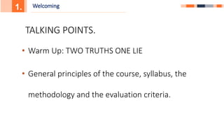 1. Welcoming
• Warm Up: TWO TRUTHS ONE LIE
• General principles of the course, syllabus, the
methodology and the evaluation criteria.
TALKING POINTS.
 