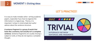 1.
1.
3.
2. MOMENT I: Eliciting ideas
It is easy to make mistakes when writing academic
papers, especially if you have to organize the
information in a logical way. Thence, it is
important to bear in mind simple but useful
advices about the sentence structure.
A sentence fragment is a group of words that
looks like a sentence, but actually isn't a complete
sentence. Sentence fragments are usually missing a
subject or verb, or they do not express a complete
thought.
LET´S PRACTICE!
 