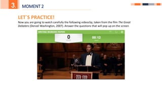 5.
3. MOMENT 2
LET´S PRACTICE!
Now you are going to watch carefully the following videoclip, taken from the film The Great
Debaters (Denzel Washington, 2007). Answer the questions that will pop up on the screen
 