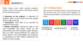 5.
3. MOMENT 2:
When taking notes while reading academic
papers, make sure you gather information related
to the following aspects:
• Statement of the problem: A statement of
problem refers to the critical issue that people
seek to address during.
• Antecedents: They refer to an overview of
research on the issues.
• Debate conclusions: Conclusions refer to the
new knowledge and theory stated by the
researcher(s) out of the academic paper. Besides,
they can state recommendations for calling for
future papers; and acknowledge the limitations
or weaknesses to help readers understand and
reflect on future studies.
LET´S PRACTICE!
Now, you will see multiple sentences. Drag and drop each
one of them under one of these three categories: (1)
Statement of the problem; (2) Antecedents; (3) Courses of
action.
 