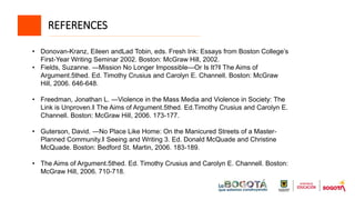 REFERENCES
• Donovan-Kranz, Eileen andLad Tobin, eds. Fresh Ink: Essays from Boston College’s
First-Year Writing Seminar 2002. Boston: McGraw Hill, 2002.
• Fields, Suzanne. ―Mission No Longer Impossible—Or Is It?‖ The Aims of
Argument.5thed. Ed. Timothy Crusius and Carolyn E. Channell. Boston: McGraw
Hill, 2006. 646-648.
• Freedman, Jonathan L. ―Violence in the Mass Media and Violence in Society: The
Link is Unproven.‖ The Aims of Argument.5thed. Ed.Timothy Crusius and Carolyn E.
Channell. Boston: McGraw Hill, 2006. 173-177.
• Guterson, David. ―No Place Like Home: On the Manicured Streets of a Master-
Planned Community.‖ Seeing and Writing 3. Ed. Donald McQuade and Christine
McQuade. Boston: Bedford St. Martin, 2006. 183-189.
• The Aims of Argument.5thed. Ed. Timothy Crusius and Carolyn E. Channell. Boston:
McGraw Hill, 2006. 710-718.
 