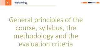 1. Welcoming
General principles of the
course, syllabus, the
methodology and the
evaluation criteria
 