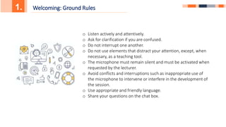 1. Welcoming: Ground Rules
o Listen actively and attentively.
o Ask for clarification if you are confused.
o Do not interrupt one another.
o Do not use elements that distract your attention, except, when
necessary, as a teaching tool.
o The microphone must remain silent and must be activated when
requested by the lecturer.
o Avoid conflicts and interruptions such as inappropriate use of
the microphone to intervene or interfere in the development of
the session.
o Use appropriate and friendly language.
o Share your questions on the chat box.
 