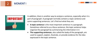 1.
1.
3.
2. MOMENT I
In addition, there is another way to analyze a sentence, especially when it is
part of paragraph. A paragraph normally contains a topic sentence and
some supporting sentences. Let`s find out what they are:
 A topic sentence is the most important sentence in a paragraph.
Sometimes referred to as a focus sentence, the topic sentence helps
organize the paragraph by summarizing the information in it
 The supporting sentences, also called the body of the paragraph, are
used to support, explain, illustrate, or provide evidence for the idea
expressed in the topic sentence.
 