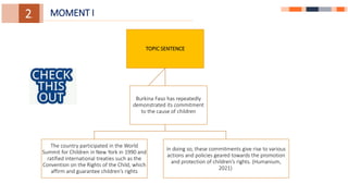1.
1.
3.
2. MOMENT I
TOPIC SENTENCE
The country participated in the World
Summit for Children in New York in 1990 and
ratified international treaties such as the
Convention on the Rights of the Child, which
affirm and guarantee children’s rights
In doing so, these commitments give rise to various
actions and policies geared towards the promotion
and protection of children’s rights. (Humanium,
2021)
Burkina Faso has repeatedly
demonstrated its commitment
to the cause of children
 