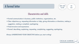 A formal letter
•Formal communication in business, public institutions, organizations, etc.


•Clear objective,e.g. requesting information or help, giving information or directions, making a
suggestion, making a complaint, apologizing


•Fixed structure and expressions


•Formal: describing, explaining, requesting, complaining, suggesting, apologizing


Always UNDERSTAND YOUR OBJECTIVE before you start writing!
Characteristics and skills
200 -230
words
35


min
 