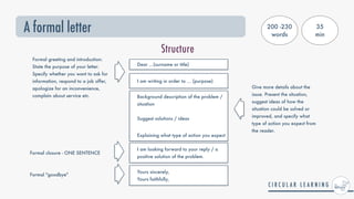 A formal letter
Structure
Dear ...(surname or title)


Background description of the problem /
situation


Suggest solutions / ideas


Explaining what type of action you expect
I am looking forward to your reply / a
positive solution of the problem.
Formal greeting and introduction:


State the purpose of your letter.
Specify whether you want to ask for
information, respond to a job offer,
apologize for an inconvenience,
complain about service etc.
Give more details about the
issue. Present the situation,
suggest ideas of how the
situation could be solved or
improved, and specify what
type of action you expect from
the reader.
Formal closure - ONE SENTENCE
I am writing in order to ... (purpose)
Yours sincerely,
 
Yours faithfully,


Formal "goodbye"
200 -230
words
35


min
 