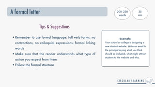 A formal letter
Tips & Suggestions
•Remember to use formal language: full verb forms, no
contractions, no colloquial expressions, formal linking
words


•Make sure that the reader understands what type of
action you expect from them


•Follow the formal structure


Example:


Your school or college is designing a
new student website. Write an email to
the principal saying what you think
should be included, what might attract
students to the website and why.
200 -230
words
35


min
 