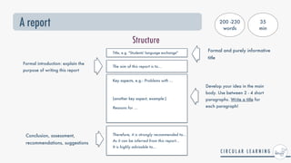 A report
Structure
Title, e.g. "Students' language exchange"
Key aspects, e.g.: Problems with ...
 
(another key aspect, example:)


Reasons for ...


Formal and purely informative
title
Formal introduction: explain the
purpose of writing this report
The aim of this report is to...
Therefore, it is strongly recommended to...


As it can be inferred from this report…


It is highly advisable to…
Conclusion, assessment,
recommendations, suggestions
Develop your idea in the main
body. Use between 2 - 4 short
paragraphs. Write a title for
each paragraph!
200 -230
words
35


min
 