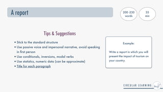 A report
Tips & Suggestions
•Stick to the standard structure


•Use passive voice and impersonal narrative, avoid speaking
in
fi
rst person


•Use conditionals, inversions, modal verbs


•Use statistics, numeric data (can be approximate)


•Title for each paragraph
200 -230
words
35


min
Example:
 
Write a report in which you will
present the impact of tourism on
your country.
 