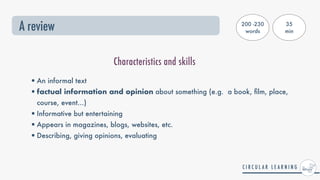 A review
•An informal text


•factual information and opinion about something (e.g. a book,
fi
lm, place,
course, event...)


•Informative but entertaining


•Appears in magazines, blogs, websites, etc.


•Describing, giving opinions, evaluating
Characteristics and skills
200 -230
words
35


min
 