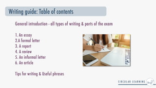 General introduction - all types of writing & parts of the exam
 
1. An essay


2.A formal letter


3. A report


4. A review


5. An informal letter


6. An article


Tips for writing & Useful phrases


Writing guide: Table of contents
 