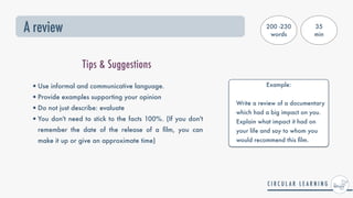 A review
Tips & Suggestions
•Use informal and communicative language.


•Provide examples supporting your opinion


•Do not just describe: evaluate


•You don't need to stick to the facts 100%. (If you don't
remember the date of the release of a
fi
lm, you can
make it up or give an approximate time)
200 -230
words
35


min
Example:
 
Write a review of a documentary
which had a big impact on you.
Explain what impact it had on
your life and say to whom you
would recommend this
fi
lm.
 