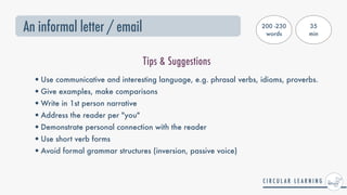 An informal letter / email
Tips & Suggestions
•Use communicative and interesting language, e.g. phrasal verbs, idioms, proverbs.


•Give examples, make comparisons


•Write in 1st person narrative


•Address the reader per "you"


•Demonstrate personal connection with the reader


•Use short verb forms


•Avoid formal grammar structures (inversion, passive voice)
200 -230
words
35


min
 