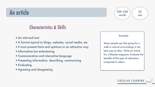 An article
•An informal text


•A format typical to blogs, websites, social media, etc.


•It must present facts and opinions in an attractive way


•Informative but entertaining


•Communicative and interactive language


•Presenting information, describing, summarizing


•Evaluating


•Agreeing and disagreeing
Characteristics & Skills
200 -230
words
35


min
Example:


Many people say that going for a
walk in natural surroundings in the
best way to relax. Write an article


for a lifestyle magazine. Evaluate the
bene
fi
ts of this type of relaxation,
compared to others.


 