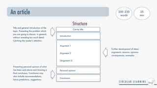 An article
Structure
Introduction
Argument 1


Argument 2


(Argument 3)
Title and general introduction of the
topic. Presenting the problem which
you are going to discuss in general,
without revealing too much detail.
Catching the reader's attention.
Further development of ideas:
arguments, reasons, opinions
consequences, examples
Presenting personal opinion of what
has been said above and drawing a
fi
nal conclusion. Conclusion may
also include recommendations,
future predictions, suggestions.
Personal opinion
Catchy title
Conclusion
200 -230
words
35


min
 
