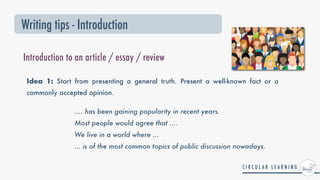 Writing tips - Introduction
Introduction to an article / essay / review
Idea 1: Start from presenting a general truth. Present a well-known fact or a
commonly accepted opinion.
.... has been gaining popularity in recent years.


Most people would agree that ....


We live in a world where ...


... is of the most common topics of public discussion nowadays.
 