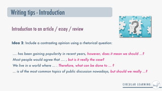 Idea 2: Include a contrasting opinion using a rhetorical question:
.... has been gaining popularity in recent years, however, does it mean we should ...?


Most people would agree that .... , but is it really the case?


We live in a world where ... . Therefore, what can be done to ... ?


... is of the most common topics of public discussion nowadays, but should we really ...?
Writing tips - Introduction
Introduction to an article / essay / review
 