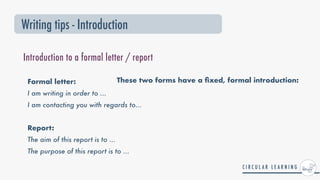 These two forms have a
fi
xed, formal introduction:
Writing tips - Introduction
Introduction to a formal letter / report
Formal letter:


I am writing in order to ...


I am contacting you with regards to...


Report:


The aim of this report is to ...


The purpose of this report is to ...
 