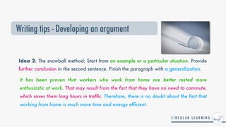 Idea 2: The snowball method: Start from an example or a particular situation. Provide
further conclusion in the second sentence. Finish the paragraph with a generalization.
It has been proven that workers who work from home are better rested more
enthusiastic at work. That may result from the fact that they have no need to commute,
which saves them long hours in traf
fi
c. Therefore, there is no doubt about the fact that
working from home is much more time and energy ef
fi
cient.


Writing tips - Developing an argument
 
