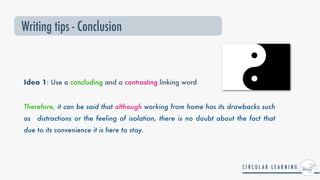 Idea 1: Use a concluding and a contrasting linking word
Therefore, it can be said that although working from home has its drawbacks such
as distractions or the feeling of isolation, there is no doubt about the fact that
due to its convenience it is here to stay.
Writing tips - Conclusion
 