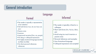 General introduction
•The reader is typically a representative
of an institution


•Full verb forms (I am, do not, have not,
etc.)


•Passive voice


•Inversion


•Impersonal narrative (One, we, people)


•No slang or colloquial expressions


•No highly emotional language (excited,
terri
fi
ed, horrible)


•No direct personal references
references.
•The reader is typically a friend or a
colleague


•Short verb forms (I'm, You've, She's,
etc)


•Avoid using too much inversion or
passive voice


•Personal references and examples


•Use of emotional language


•Colloquial expressions are accepted
Language
Formal Informal
 