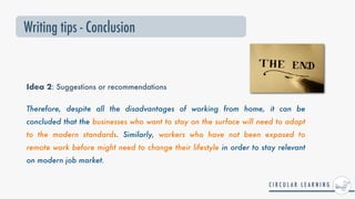 Idea 2: Suggestions or recommendations
Therefore, despite all the disadvantages of working from home, it can be
concluded that the businesses who want to stay on the surface will need to adapt
to the modern standards. Similarly, workers who have not been exposed to
remote work before might need to change their lifestyle in order to stay relevant
on modern job market.
Writing tips - Conclusion
 