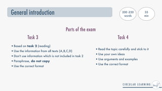 General introduction
Parts of the exam
Task 3 Task 4
•Based on task 2 (reading)


•Use the information from all texts (A,B,C,D)


•Don't use information which is not included in task 2


•Paraphrase, do not copy


•Use the correct format
•Read the topic carefully and stick to it


•Use your own ideas


•Use arguments and examples


•Use the correct format
200 -230
words
35


min
 