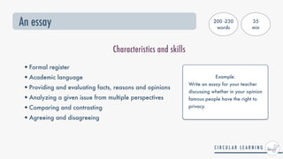 An essay
Characteristics and skills
•Formal register


•Academic language


•Providing and evaluating facts, reasons and opinions


•Analyzing a given issue from multiple perspectives


•Comparing and contrasting


•Agreeing and disagreeing
Example:


Write an essay for your teacher
discussing whether in your opinion
famous people have the right to
privacy.
200 -230
words
35


min
 