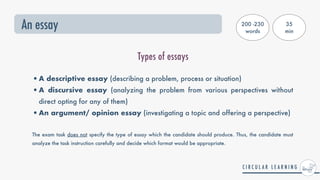 An essay
Types of essays
•A descriptive essay (describing a problem, process or situation)


•A discursive essay (analyzing the problem from various perspectives without
direct opting for any of them)


•An argument/ opinion essay (investigating a topic and offering a perspective)
 
The exam task does not specify the type of essay which the candidate should produce. Thus, the candidate must
analyze the task instruction carefully and decide which format would be appropriate.
200 -230
words
35


min
 