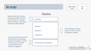 An essay
Structure
Introduction
Argument 1


Argument 2


(Argument 3)
General introduction of the topic.
Presenting the problem which you
are going to discuss in general,
without revealing too much details.
Catching the reader's attention.
Further development of ideas:
arguments, reasons, opinions
consequences, examples
Drawing conclusions from what has
been said above and presenting
fi
nal personal statement / opinion.
Conclusion may also include
recommendations, future
predictions, suggestions.
Personal opinion and conclusion
200 -230
words
35


min
 