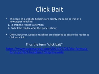 Click Bait
• The goals of a website headline are mainly the same as that of a
newspaper headline:
1. To grab the reader’s attention
2. To tell the reader what the story is about
• Often, however, website headlines are designed to entice the reader to
click on a link.
Thus the term “click bait”
https://www.quicksprout.com/2014/07/03/the-formula-
for-a-perfect-headline/?display=wide
 