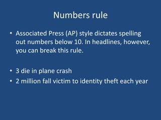 Numbers rule
• Associated Press (AP) style dictates spelling
out numbers below 10. In headlines, however,
you can break this rule.
• 3 die in plane crash
• 2 million fall victim to identity theft each year
 