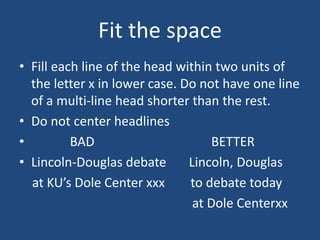 Fit the space
• Fill each line of the head within two units of
the letter x in lower case. Do not have one line
of a multi-line head shorter than the rest.
• Do not center headlines
• BAD BETTER
• Lincoln-Douglas debate Lincoln, Douglas
at KU’s Dole Center xxx to debate today
at Dole Centerxx
 