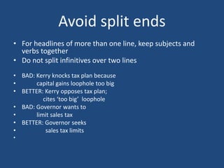 Avoid split ends
• For headlines of more than one line, keep subjects and
verbs together
• Do not split infinitives over two lines
• BAD: Kerry knocks tax plan because
• capital gains loophole too big
• BETTER: Kerry opposes tax plan;
cites ‘too big’ loophole
• BAD: Governor wants to
• limit sales tax
• BETTER: Governor seeks
• sales tax limits
•
 