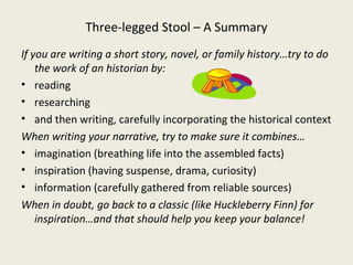 Three-legged Stool – A Summary
If you are writing a short story, novel, or family history…try to do
    the work of an historian by:
• reading
• researching
• and then writing, carefully incorporating the historical context
When writing your narrative, try to make sure it combines…
• imagination (breathing life into the assembled facts)
• inspiration (having suspense, drama, curiosity)
• information (carefully gathered from reliable sources)
When in doubt, go back to a classic (like Huckleberry Finn) for
    inspiration…and that should help you keep your balance!
 