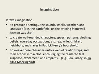 Imagination

It takes imagination…
• to produce a setting… the sounds, smells, weather, and
    landscape (e.g. the battlefield, on the evening Stonewall
    Jackson was shot)
• to create well-rounded characters, speech patterns, clothing,
    beliefs, everyday occupations, etc. (e.g. wife, children,
    neighbors, and slaves in Patrick Henry’s household)
• to weave these characters into a web of relationships, and
    their actions into a plot…encouraging the reader to feel
    suspense, excitement, and empathy… (e.g. Boo Radley, in To
    Kill A Mockingbird)
 