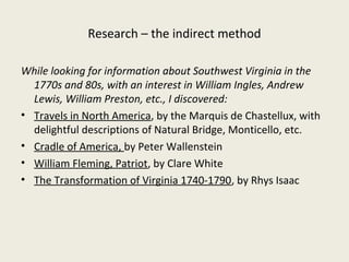 Research – the indirect method

While looking for information about Southwest Virginia in the
  1770s and 80s, with an interest in William Ingles, Andrew
  Lewis, William Preston, etc., I discovered:
• Travels in North America, by the Marquis de Chastellux, with
  delightful descriptions of Natural Bridge, Monticello, etc.
• Cradle of America, by Peter Wallenstein
• William Fleming, Patriot, by Clare White
• The Transformation of Virginia 1740-1790, by Rhys Isaac
 