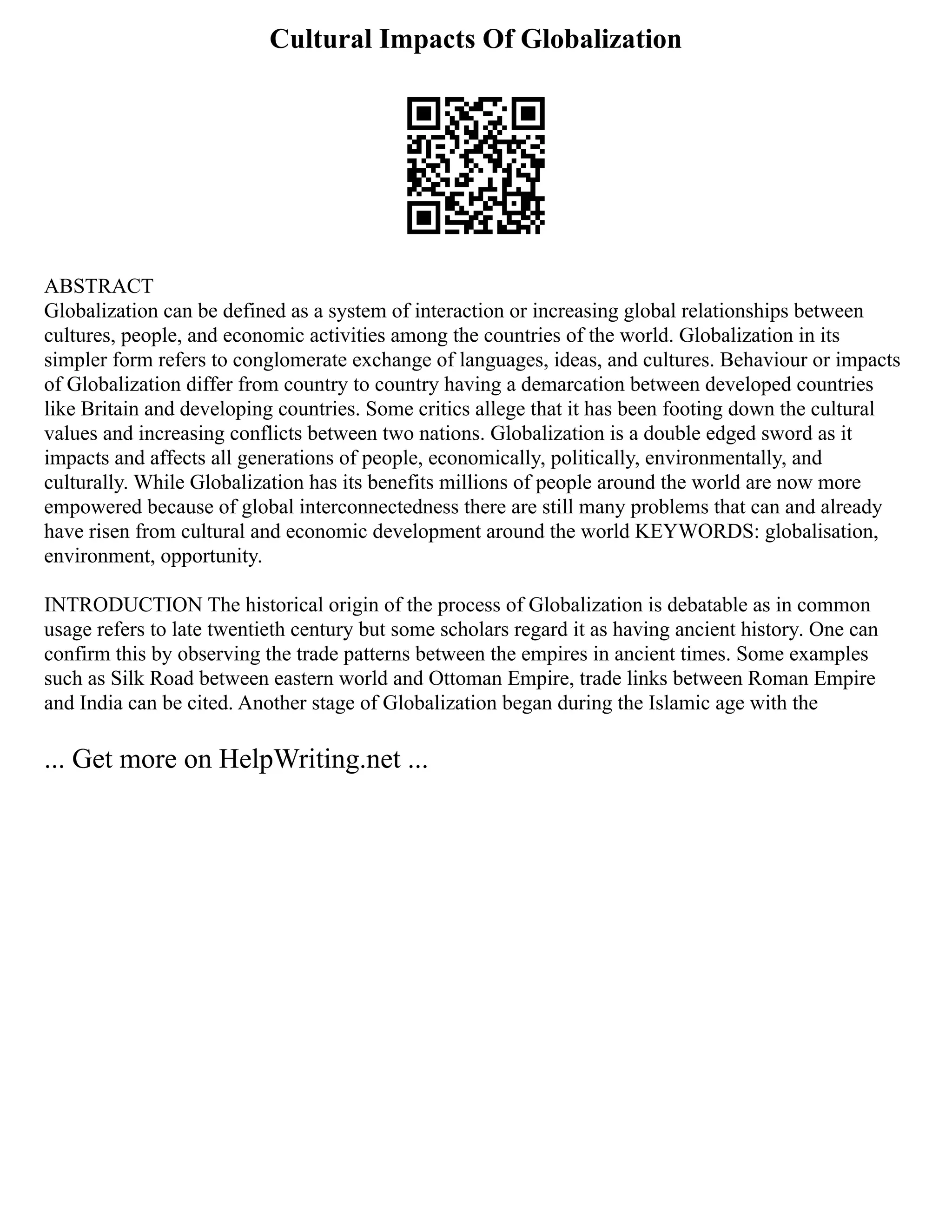 Cultural Impacts Of Globalization
ABSTRACT
Globalization can be defined as a system of interaction or increasing global relationships between
cultures, people, and economic activities among the countries of the world. Globalization in its
simpler form refers to conglomerate exchange of languages, ideas, and cultures. Behaviour or impacts
of Globalization differ from country to country having a demarcation between developed countries
like Britain and developing countries. Some critics allege that it has been footing down the cultural
values and increasing conflicts between two nations. Globalization is a double edged sword as it
impacts and affects all generations of people, economically, politically, environmentally, and
culturally. While Globalization has its benefits millions of people around the world are now more
empowered because of global interconnectedness there are still many problems that can and already
have risen from cultural and economic development around the world KEYWORDS: globalisation,
environment, opportunity.
INTRODUCTION The historical origin of the process of Globalization is debatable as in common
usage refers to late twentieth century but some scholars regard it as having ancient history. One can
confirm this by observing the trade patterns between the empires in ancient times. Some examples
such as Silk Road between eastern world and Ottoman Empire, trade links between Roman Empire
and India can be cited. Another stage of Globalization began during the Islamic age with the
... Get more on HelpWriting.net ...
 
