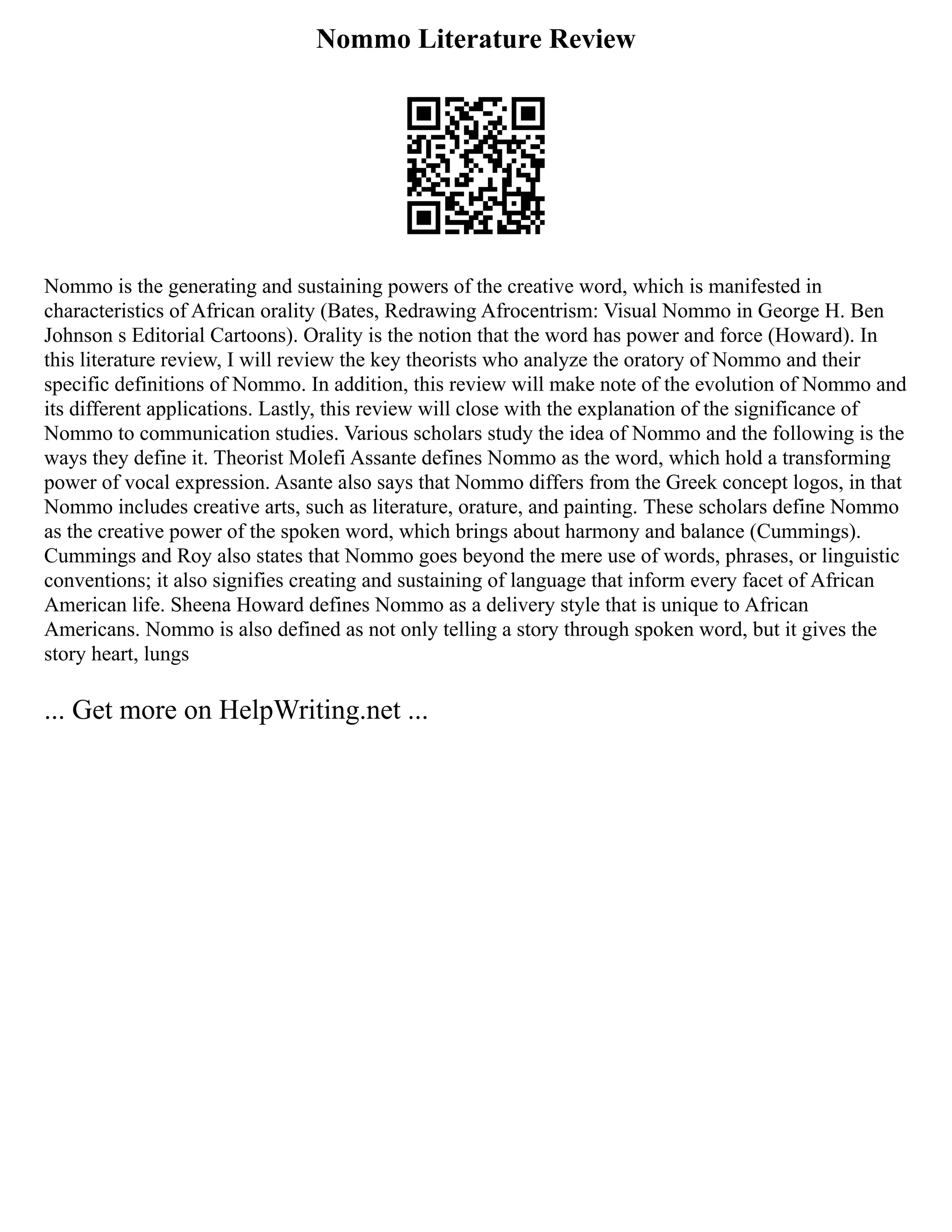 Nommo Literature Review
Nommo is the generating and sustaining powers of the creative word, which is manifested in
characteristics of African orality (Bates, Redrawing Afrocentrism: Visual Nommo in George H. Ben
Johnson s Editorial Cartoons). Orality is the notion that the word has power and force (Howard). In
this literature review, I will review the key theorists who analyze the oratory of Nommo and their
specific definitions of Nommo. In addition, this review will make note of the evolution of Nommo and
its different applications. Lastly, this review will close with the explanation of the significance of
Nommo to communication studies. Various scholars study the idea of Nommo and the following is the
ways they define it. Theorist Molefi Assante defines Nommo as the word, which hold a transforming
power of vocal expression. Asante also says that Nommo differs from the Greek concept logos, in that
Nommo includes creative arts, such as literature, orature, and painting. These scholars define Nommo
as the creative power of the spoken word, which brings about harmony and balance (Cummings).
Cummings and Roy also states that Nommo goes beyond the mere use of words, phrases, or linguistic
conventions; it also signifies creating and sustaining of language that inform every facet of African
American life. Sheena Howard defines Nommo as a delivery style that is unique to African
Americans. Nommo is also defined as not only telling a story through spoken word, but it gives the
story heart, lungs
... Get more on HelpWriting.net ...
 