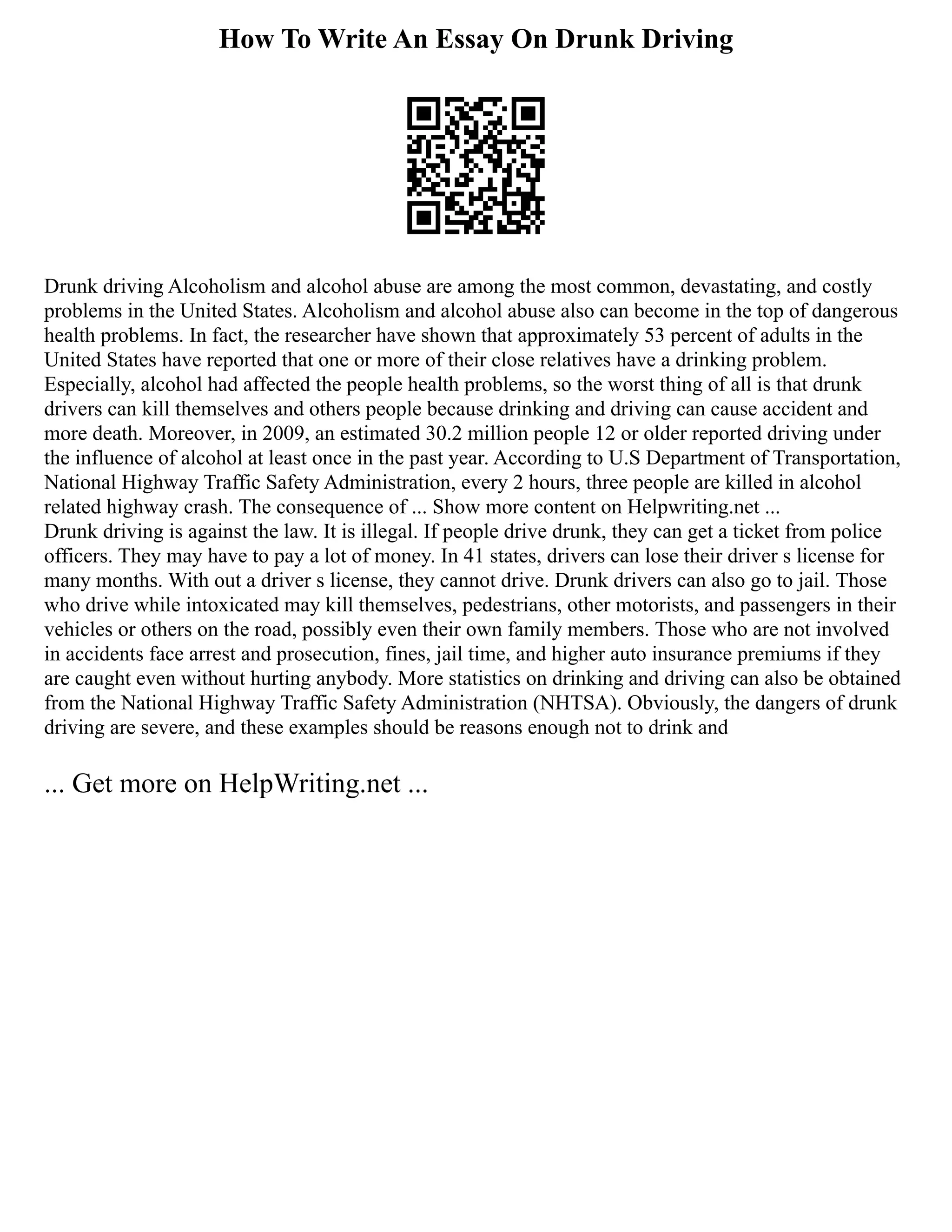 How To Write An Essay On Drunk Driving
Drunk driving Alcoholism and alcohol abuse are among the most common, devastating, and costly
problems in the United States. Alcoholism and alcohol abuse also can become in the top of dangerous
health problems. In fact, the researcher have shown that approximately 53 percent of adults in the
United States have reported that one or more of their close relatives have a drinking problem.
Especially, alcohol had affected the people health problems, so the worst thing of all is that drunk
drivers can kill themselves and others people because drinking and driving can cause accident and
more death. Moreover, in 2009, an estimated 30.2 million people 12 or older reported driving under
the influence of alcohol at least once in the past year. According to U.S Department of Transportation,
National Highway Traffic Safety Administration, every 2 hours, three people are killed in alcohol
related highway crash. The consequence of ... Show more content on Helpwriting.net ...
Drunk driving is against the law. It is illegal. If people drive drunk, they can get a ticket from police
officers. They may have to pay a lot of money. In 41 states, drivers can lose their driver s license for
many months. With out a driver s license, they cannot drive. Drunk drivers can also go to jail. Those
who drive while intoxicated may kill themselves, pedestrians, other motorists, and passengers in their
vehicles or others on the road, possibly even their own family members. Those who are not involved
in accidents face arrest and prosecution, fines, jail time, and higher auto insurance premiums if they
are caught even without hurting anybody. More statistics on drinking and driving can also be obtained
from the National Highway Traffic Safety Administration (NHTSA). Obviously, the dangers of drunk
driving are severe, and these examples should be reasons enough not to drink and
... Get more on HelpWriting.net ...
 