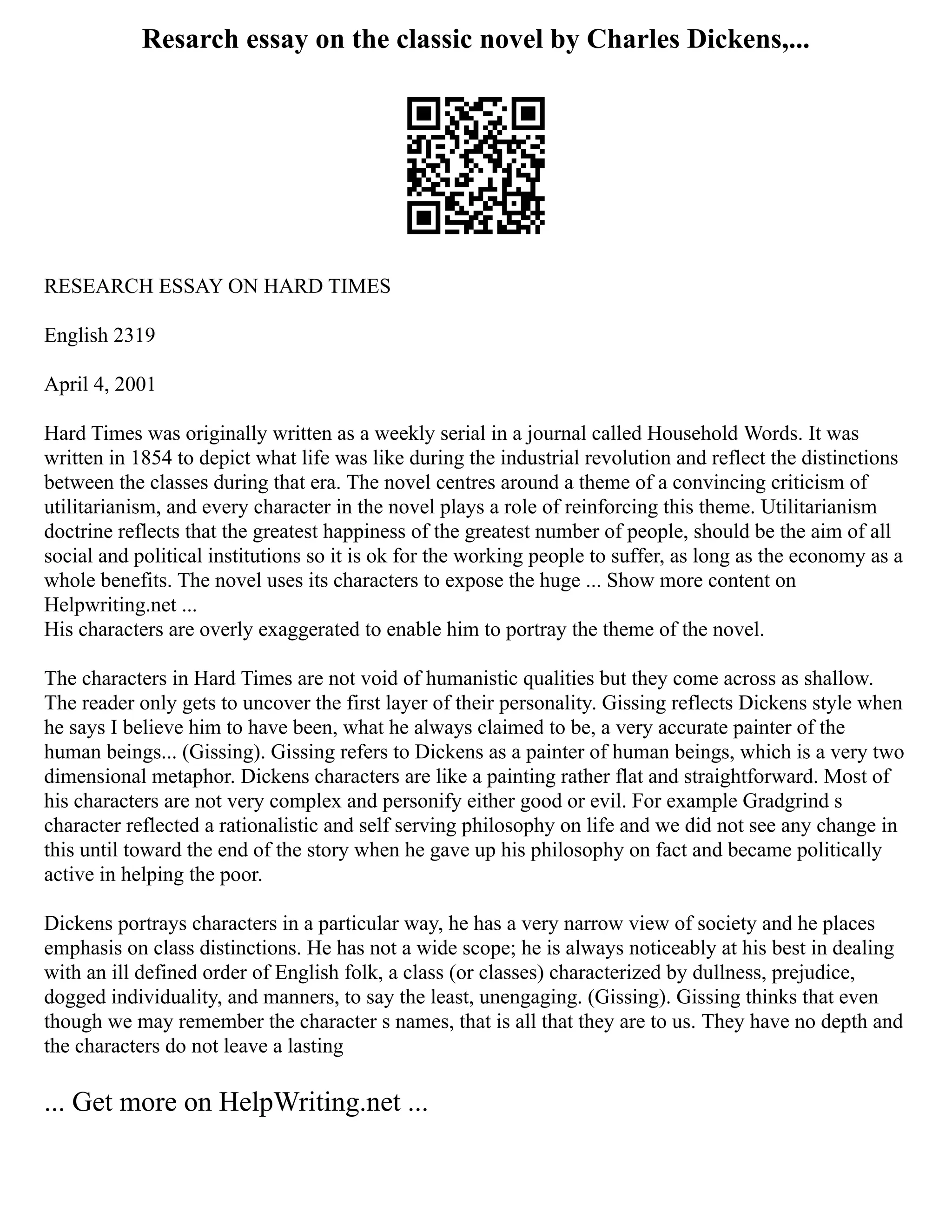 Resarch essay on the classic novel by Charles Dickens,...
RESEARCH ESSAY ON HARD TIMES
English 2319
April 4, 2001
Hard Times was originally written as a weekly serial in a journal called Household Words. It was
written in 1854 to depict what life was like during the industrial revolution and reflect the distinctions
between the classes during that era. The novel centres around a theme of a convincing criticism of
utilitarianism, and every character in the novel plays a role of reinforcing this theme. Utilitarianism
doctrine reflects that the greatest happiness of the greatest number of people, should be the aim of all
social and political institutions so it is ok for the working people to suffer, as long as the economy as a
whole benefits. The novel uses its characters to expose the huge ... Show more content on
Helpwriting.net ...
His characters are overly exaggerated to enable him to portray the theme of the novel.
The characters in Hard Times are not void of humanistic qualities but they come across as shallow.
The reader only gets to uncover the first layer of their personality. Gissing reflects Dickens style when
he says I believe him to have been, what he always claimed to be, a very accurate painter of the
human beings... (Gissing). Gissing refers to Dickens as a painter of human beings, which is a very two
dimensional metaphor. Dickens characters are like a painting rather flat and straightforward. Most of
his characters are not very complex and personify either good or evil. For example Gradgrind s
character reflected a rationalistic and self serving philosophy on life and we did not see any change in
this until toward the end of the story when he gave up his philosophy on fact and became politically
active in helping the poor.
Dickens portrays characters in a particular way, he has a very narrow view of society and he places
emphasis on class distinctions. He has not a wide scope; he is always noticeably at his best in dealing
with an ill defined order of English folk, a class (or classes) characterized by dullness, prejudice,
dogged individuality, and manners, to say the least, unengaging. (Gissing). Gissing thinks that even
though we may remember the character s names, that is all that they are to us. They have no depth and
the characters do not leave a lasting
... Get more on HelpWriting.net ...
 