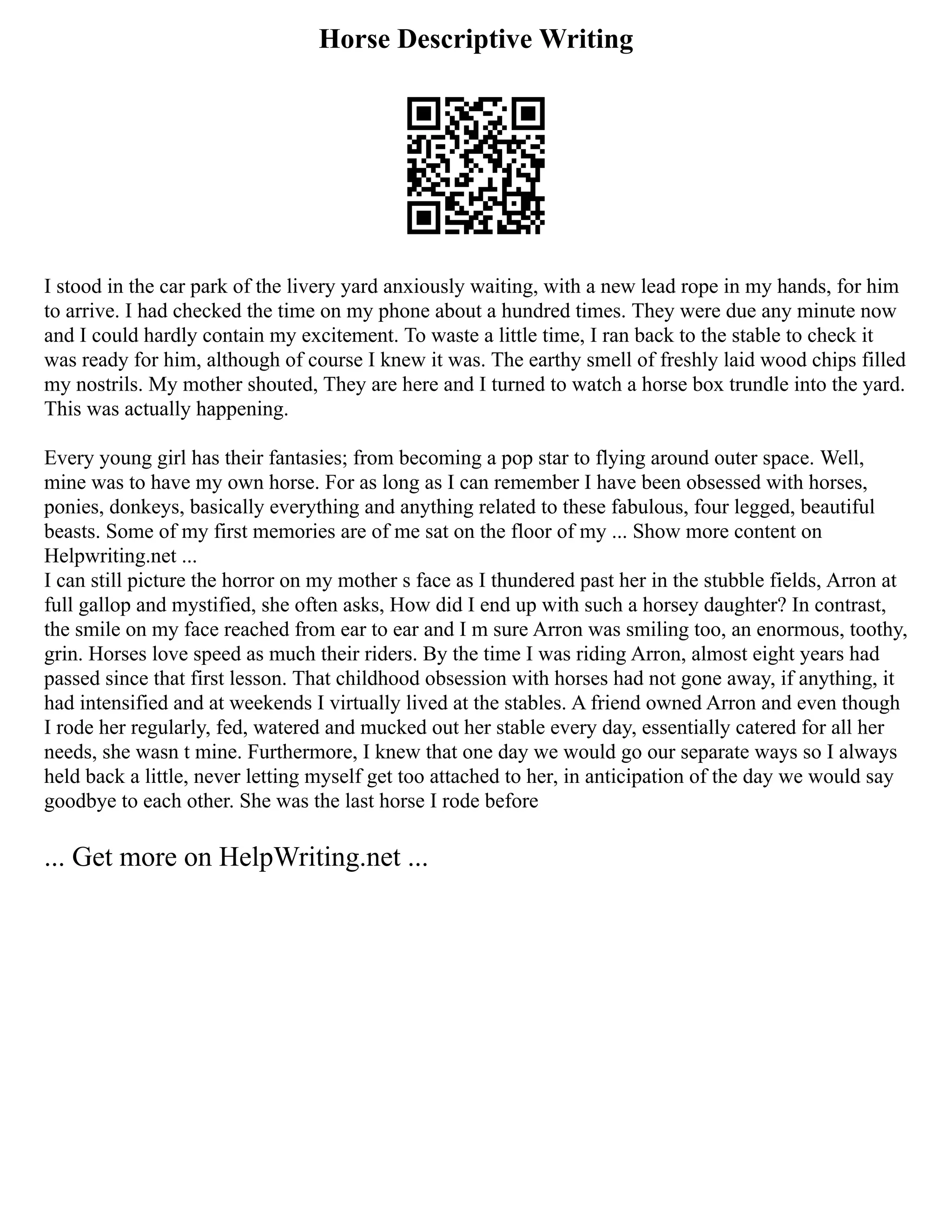 Horse Descriptive Writing
I stood in the car park of the livery yard anxiously waiting, with a new lead rope in my hands, for him
to arrive. I had checked the time on my phone about a hundred times. They were due any minute now
and I could hardly contain my excitement. To waste a little time, I ran back to the stable to check it
was ready for him, although of course I knew it was. The earthy smell of freshly laid wood chips filled
my nostrils. My mother shouted, They are here and I turned to watch a horse box trundle into the yard.
This was actually happening.
Every young girl has their fantasies; from becoming a pop star to flying around outer space. Well,
mine was to have my own horse. For as long as I can remember I have been obsessed with horses,
ponies, donkeys, basically everything and anything related to these fabulous, four legged, beautiful
beasts. Some of my first memories are of me sat on the floor of my ... Show more content on
Helpwriting.net ...
I can still picture the horror on my mother s face as I thundered past her in the stubble fields, Arron at
full gallop and mystified, she often asks, How did I end up with such a horsey daughter? In contrast,
the smile on my face reached from ear to ear and I m sure Arron was smiling too, an enormous, toothy,
grin. Horses love speed as much their riders. By the time I was riding Arron, almost eight years had
passed since that first lesson. That childhood obsession with horses had not gone away, if anything, it
had intensified and at weekends I virtually lived at the stables. A friend owned Arron and even though
I rode her regularly, fed, watered and mucked out her stable every day, essentially catered for all her
needs, she wasn t mine. Furthermore, I knew that one day we would go our separate ways so I always
held back a little, never letting myself get too attached to her, in anticipation of the day we would say
goodbye to each other. She was the last horse I rode before
... Get more on HelpWriting.net ...
 