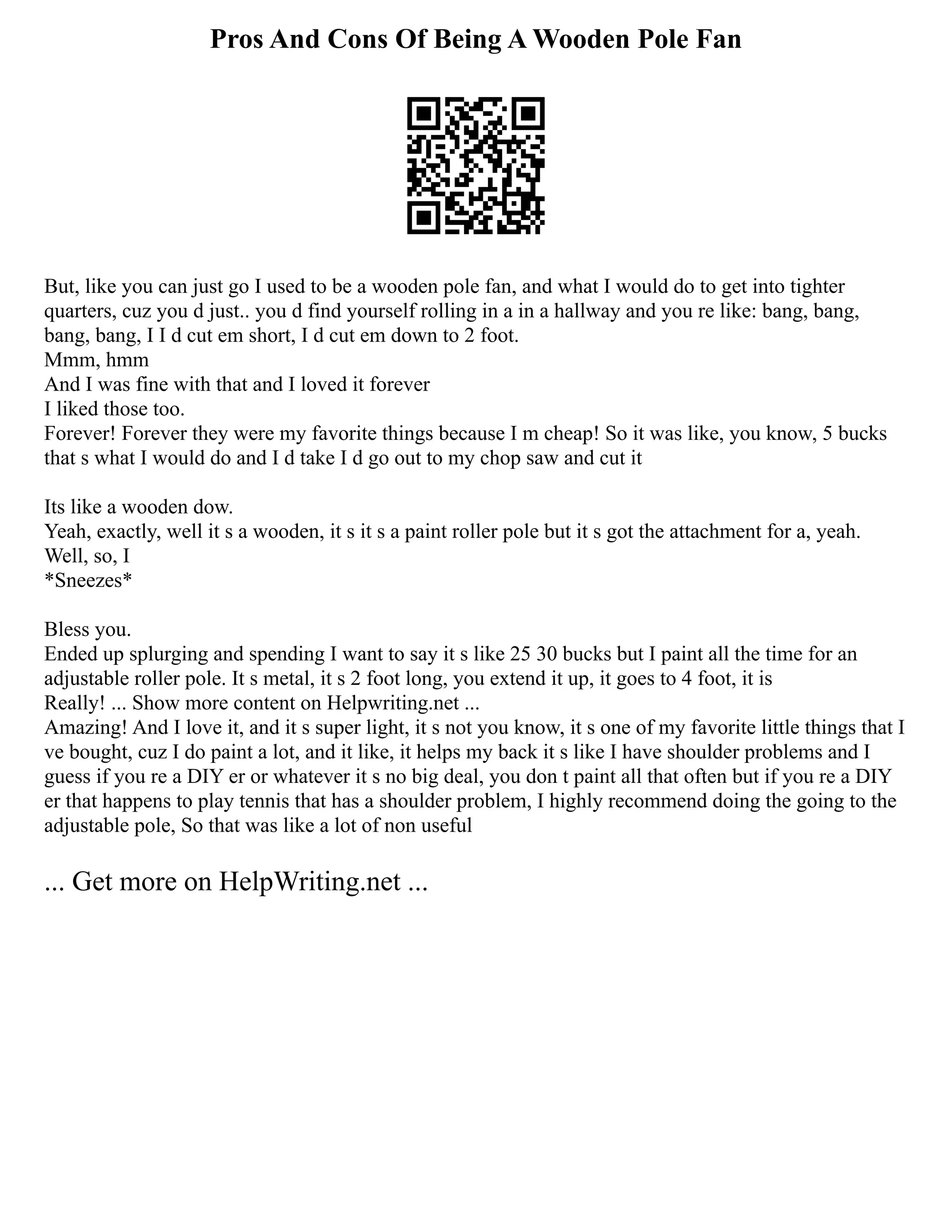 Pros And Cons Of Being A Wooden Pole Fan
But, like you can just go I used to be a wooden pole fan, and what I would do to get into tighter
quarters, cuz you d just.. you d find yourself rolling in a in a hallway and you re like: bang, bang,
bang, bang, I I d cut em short, I d cut em down to 2 foot.
Mmm, hmm
And I was fine with that and I loved it forever
I liked those too.
Forever! Forever they were my favorite things because I m cheap! So it was like, you know, 5 bucks
that s what I would do and I d take I d go out to my chop saw and cut it
Its like a wooden dow.
Yeah, exactly, well it s a wooden, it s it s a paint roller pole but it s got the attachment for a, yeah.
Well, so, I
*Sneezes*
Bless you.
Ended up splurging and spending I want to say it s like 25 30 bucks but I paint all the time for an
adjustable roller pole. It s metal, it s 2 foot long, you extend it up, it goes to 4 foot, it is
Really! ... Show more content on Helpwriting.net ...
Amazing! And I love it, and it s super light, it s not you know, it s one of my favorite little things that I
ve bought, cuz I do paint a lot, and it like, it helps my back it s like I have shoulder problems and I
guess if you re a DIY er or whatever it s no big deal, you don t paint all that often but if you re a DIY
er that happens to play tennis that has a shoulder problem, I highly recommend doing the going to the
adjustable pole, So that was like a lot of non useful
... Get more on HelpWriting.net ...
 