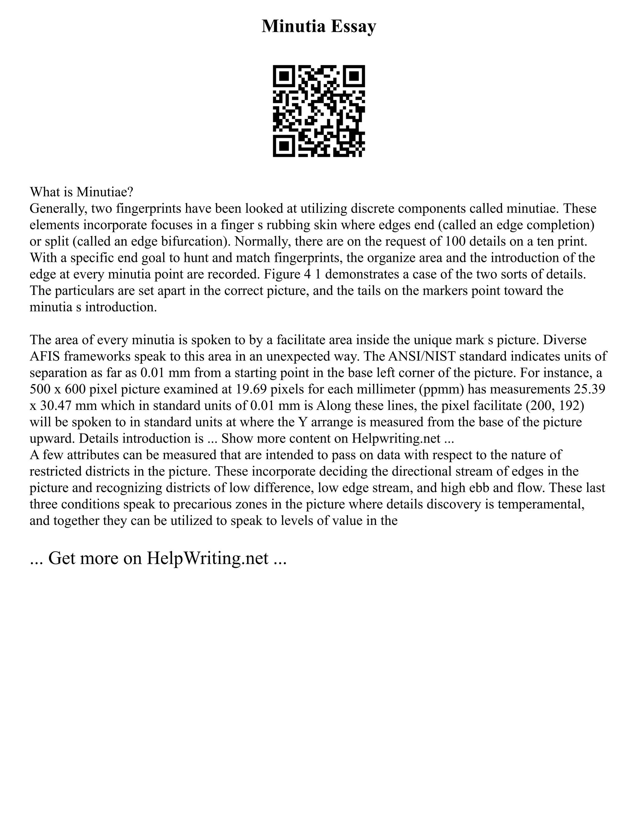 Minutia Essay
What is Minutiae?
Generally, two fingerprints have been looked at utilizing discrete components called minutiae. These
elements incorporate focuses in a finger s rubbing skin where edges end (called an edge completion)
or split (called an edge bifurcation). Normally, there are on the request of 100 details on a ten print.
With a specific end goal to hunt and match fingerprints, the organize area and the introduction of the
edge at every minutia point are recorded. Figure 4 1 demonstrates a case of the two sorts of details.
The particulars are set apart in the correct picture, and the tails on the markers point toward the
minutia s introduction.
The area of every minutia is spoken to by a facilitate area inside the unique mark s picture. Diverse
AFIS frameworks speak to this area in an unexpected way. The ANSI/NIST standard indicates units of
separation as far as 0.01 mm from a starting point in the base left corner of the picture. For instance, a
500 x 600 pixel picture examined at 19.69 pixels for each millimeter (ppmm) has measurements 25.39
x 30.47 mm which in standard units of 0.01 mm is Along these lines, the pixel facilitate (200, 192)
will be spoken to in standard units at where the Y arrange is measured from the base of the picture
upward. Details introduction is ... Show more content on Helpwriting.net ...
A few attributes can be measured that are intended to pass on data with respect to the nature of
restricted districts in the picture. These incorporate deciding the directional stream of edges in the
picture and recognizing districts of low difference, low edge stream, and high ebb and flow. These last
three conditions speak to precarious zones in the picture where details discovery is temperamental,
and together they can be utilized to speak to levels of value in the
... Get more on HelpWriting.net ...
 