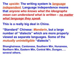 The upside: The writing system is language
independent. Language independence means
that anyone who knows what the ideographs
mean can understand what is written – no matter
what language they speak.
This is a really big deal in China.
“Standard” Chinese: Mandarin, but a large
number of “dialects” which are more properly
viewed as separate languages. Some of the
mutually unintelligible “dialects”:
Shanghainese, Cantonese, Southern Min, Hunanese,
Northern Min, Eastern Min, Central Min, Dungan, …
several others.
 