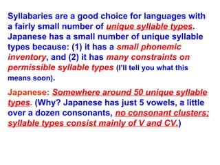Syllabaries are a good choice for languages with
a fairly small number of unique syllable types.
Japanese has a small number of unique syllable
types because: (1) it has a small phonemic
inventory, and (2) it has many constraints on
permissible syllable types (I’ll tell you what this
means soon).
Japanese: Somewhere around 50 unique syllable
types. (Why? Japanese has just 5 vowels, a little
over a dozen consonants, no consonant clusters;
syllable types consist mainly of V and CV.)
 