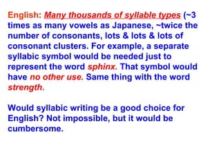 English: Many thousands of syllable types (~3
times as many vowels as Japanese, ~twice the
number of consonants, lots & lots & lots of
consonant clusters. For example, a separate
syllabic symbol would be needed just to
represent the word sphinx. That symbol would
have no other use. Same thing with the word
strength.
Would syllabic writing be a good choice for
English? Not impossible, but it would be
cumbersome.
 