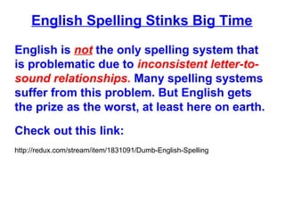 English Spelling Stinks Big Time
English is not the only spelling system that
is problematic due to inconsistent letter-to-
sound relationships. Many spelling systems
suffer from this problem. But English gets
the prize as the worst, at least here on earth.
Check out this link:
http://redux.com/stream/item/1831091/Dumb-English-Spelling
 